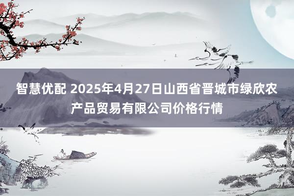 智慧优配 2025年4月27日山西省晋城市绿欣农产品贸易有限公司价格行情