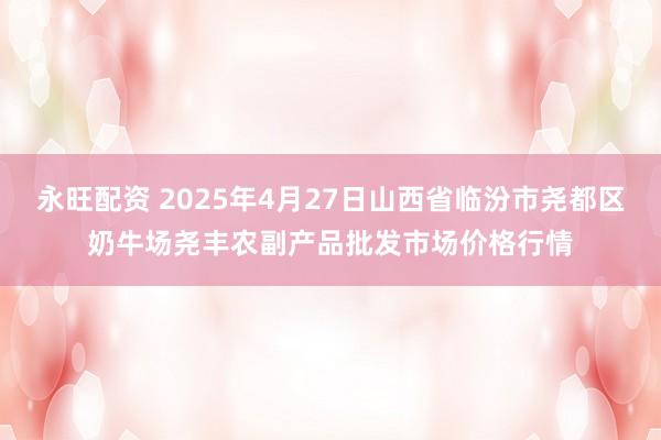 永旺配资 2025年4月27日山西省临汾市尧都区奶牛场尧丰农副产品批发市场价格行情