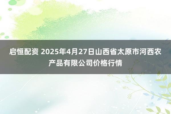 启恒配资 2025年4月27日山西省太原市河西农产品有限公司价格行情