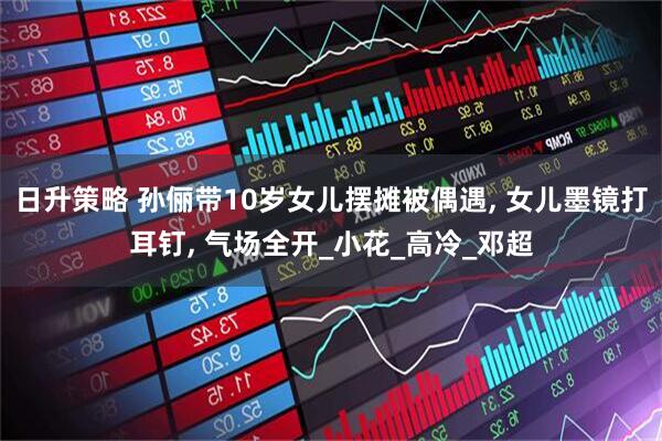 日升策略 孙俪带10岁女儿摆摊被偶遇, 女儿墨镜打耳钉, 气场全开_小花_高冷_邓超
