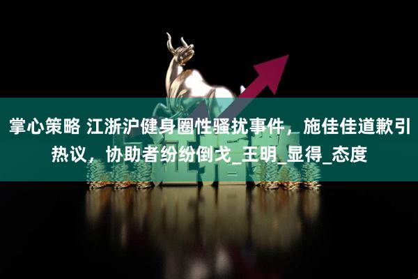 掌心策略 江浙沪健身圈性骚扰事件，施佳佳道歉引热议，协助者纷纷倒戈_王明_显得_态度