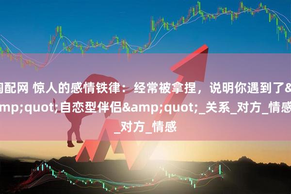 淘配网 惊人的感情铁律：经常被拿捏，说明你遇到了&quot;自恋型伴侣&quot;_关系_对方_情感