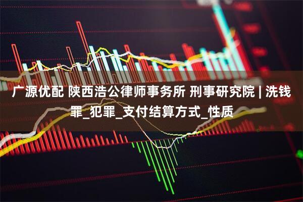 广源优配 陕西浩公律师事务所 刑事研究院 | 洗钱罪_犯罪_支付结算方式_性质