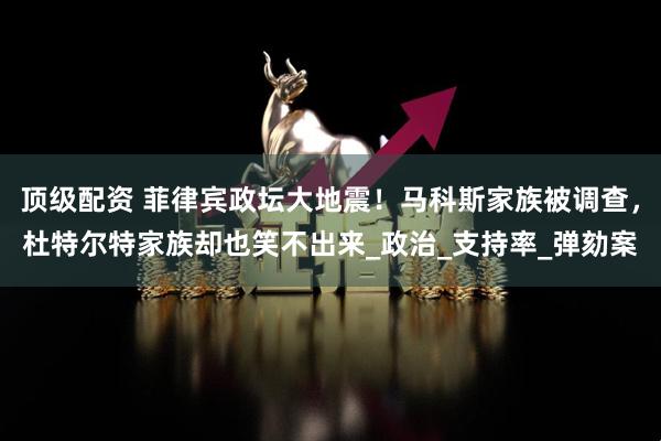 顶级配资 菲律宾政坛大地震！马科斯家族被调查，杜特尔特家族却也笑不出来_政治_支持率_弹劾案