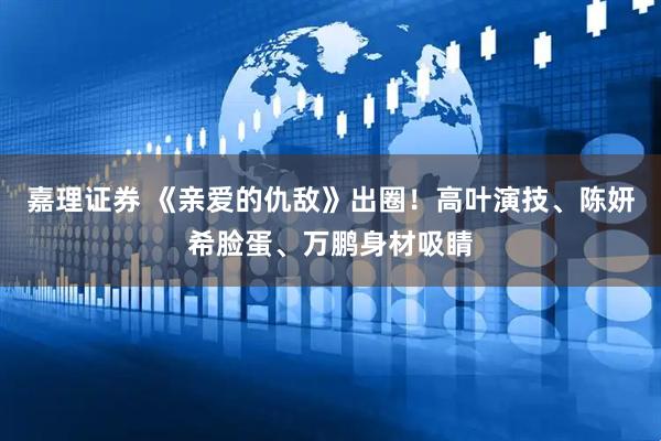 嘉理证券 《亲爱的仇敌》出圈！高叶演技、陈妍希脸蛋、万鹏身材吸睛