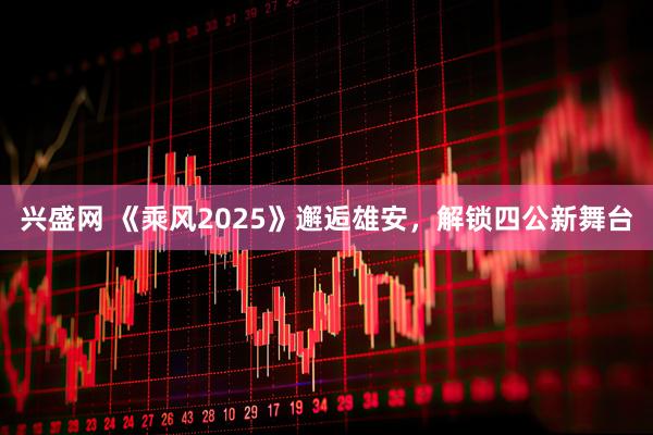 兴盛网 《乘风2025》邂逅雄安，解锁四公新舞台