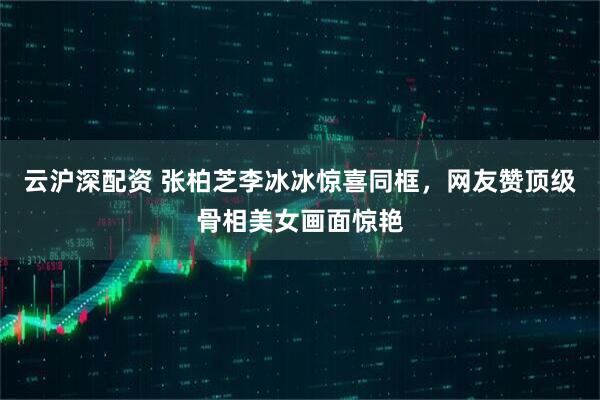 云沪深配资 张柏芝李冰冰惊喜同框，网友赞顶级骨相美女画面惊艳