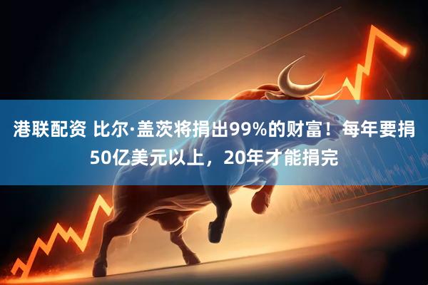 港联配资 比尔·盖茨将捐出99%的财富！每年要捐50亿美元以上，20年才能捐完