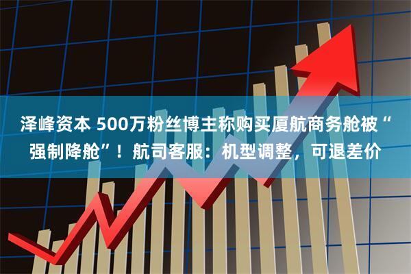 泽峰资本 500万粉丝博主称购买厦航商务舱被“强制降舱”！航司客服：机型调整，可退差价