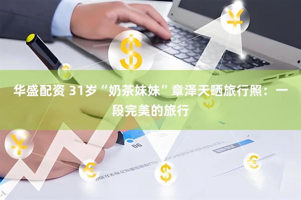 华盛配资 31岁“奶茶妹妹”章泽天晒旅行照：一段完美的旅行