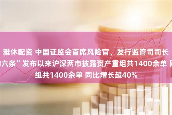 雅休配资 中国证监会首席风险官、发行监管司司长严伯进：“并购六条”发布以来沪深两市披露资产重组共1400余单 同比增长超40%