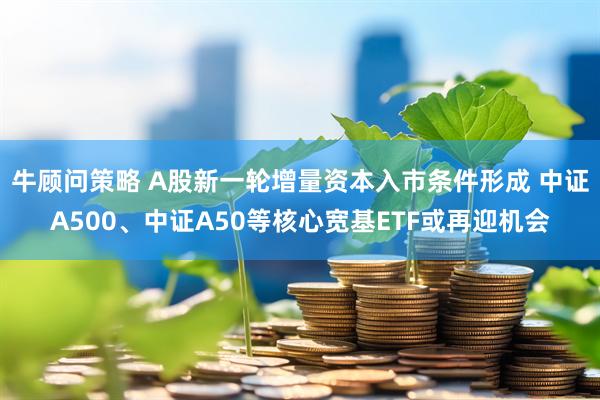 牛顾问策略 A股新一轮增量资本入市条件形成 中证A500、中证A50等核心宽基ETF或再迎机会