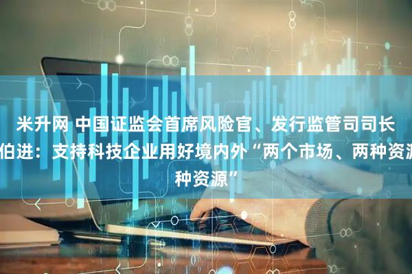 米升网 中国证监会首席风险官、发行监管司司长严伯进：支持科技企业用好境内外“两个市场、两种资源”
