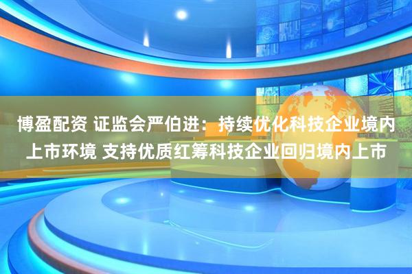博盈配资 证监会严伯进：持续优化科技企业境内上市环境 支持优质红筹科技企业回归境内上市