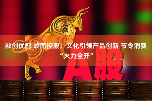 融创优配 岭南控股：文化引领产品创新 节令消费“火力全开”