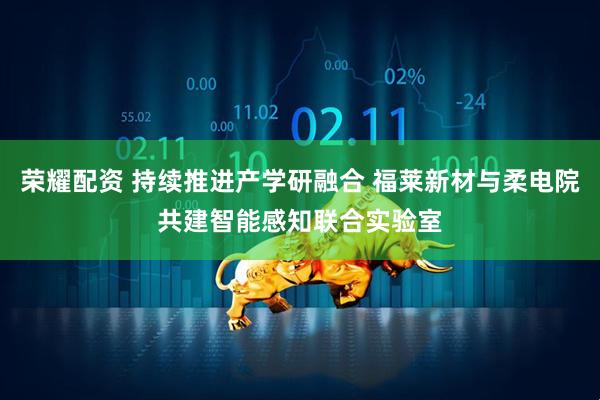 荣耀配资 持续推进产学研融合 福莱新材与柔电院共建智能感知联合实验室