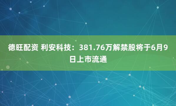 德旺配资 利安科技：381.76万解禁股将于6月9日上市流通