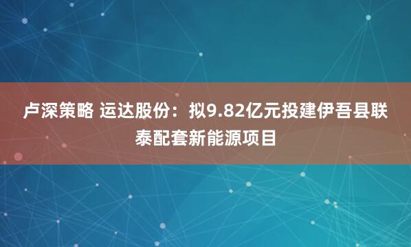 卢深策略 运达股份：拟9.82亿元投建伊吾县联泰配套新能源项目