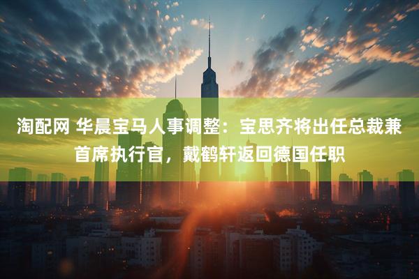 淘配网 华晨宝马人事调整：宝思齐将出任总裁兼首席执行官，戴鹤轩返回德国任职