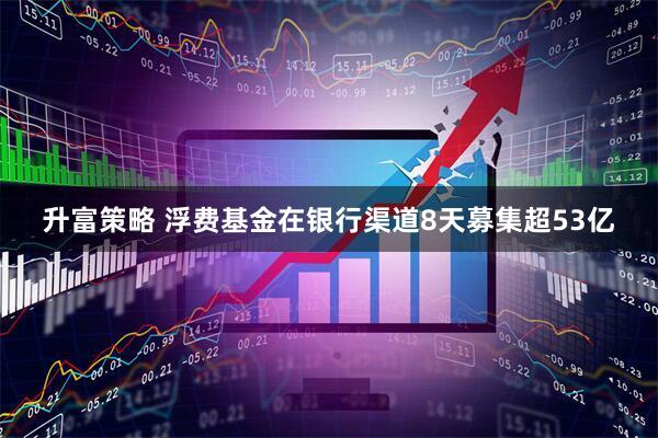 升富策略 浮费基金在银行渠道8天募集超53亿