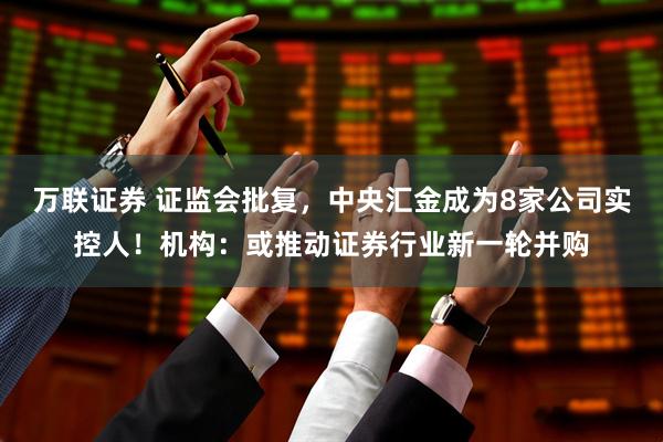 万联证券 证监会批复，中央汇金成为8家公司实控人！机构：或推动证券行业新一轮并购