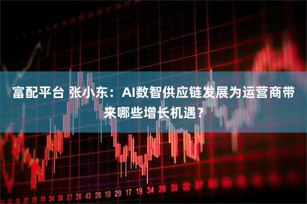富配平台 张小东：AI数智供应链发展为运营商带来哪些增长机遇？