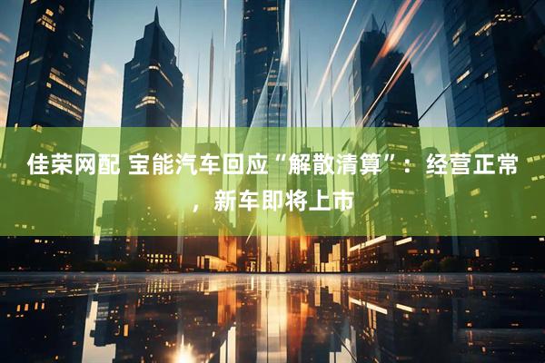 佳荣网配 宝能汽车回应“解散清算”：经营正常，新车即将上市