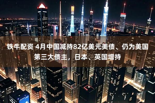 铁牛配资 4月中国减持82亿美元美债、仍为美国第三大债主，日本、英国增持