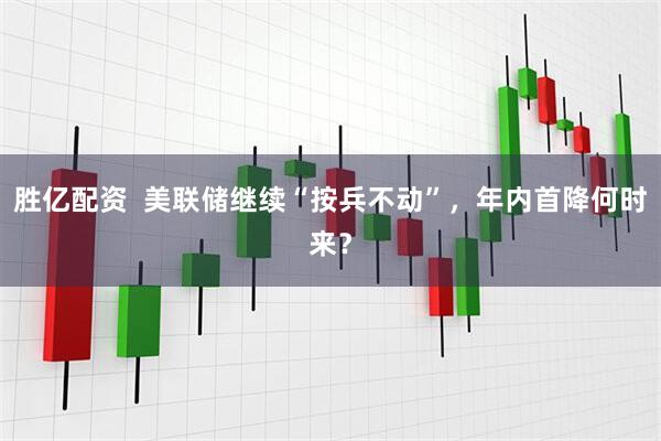 胜亿配资  美联储继续“按兵不动”，年内首降何时来？