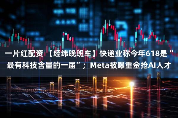 一片红配资 【经纬晚班车】快递业称今年618是“最有科技含量的一届”；Meta被曝重金抢AI人才
