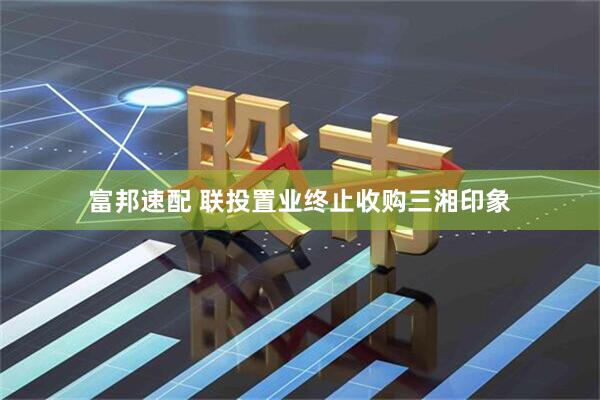 富邦速配 联投置业终止收购三湘印象