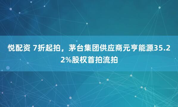 悦配资 7折起拍，茅台集团供应商元亨能源35.22%股权首拍流拍