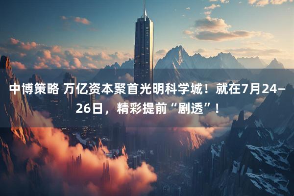 中博策略 万亿资本聚首光明科学城！就在7月24—26日，精彩提前“剧透”！