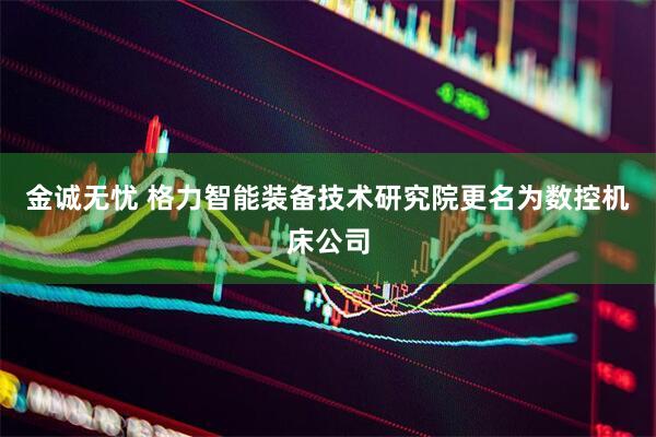 金诚无忧 格力智能装备技术研究院更名为数控机床公司