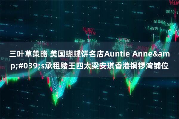 三叶草策略 美国蝴蝶饼名店Auntie Anne&#039;s承租赌王四太梁安琪香港铜锣湾铺位