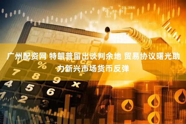 广州配资网 特朗普留出谈判余地 贸易协议曙光助力新兴市场货币反弹