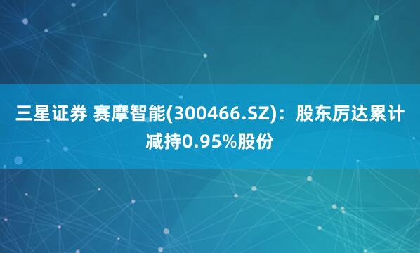 三星证券 赛摩智能(300466.SZ)：股东厉达累计减持0.95%股份