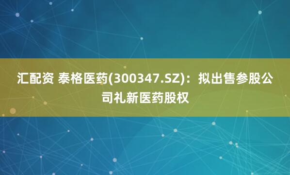 汇配资 泰格医药(300347.SZ)：拟出售参股公司礼新医药股权