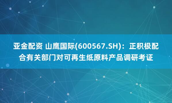 亚金配资 山鹰国际(600567.SH)：正积极配合有关部门对可再生纸原料产品调研考证