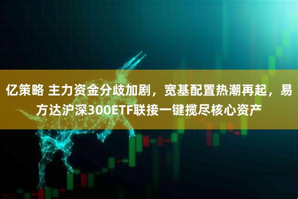 亿策略 主力资金分歧加剧，宽基配置热潮再起，易方达沪深300ETF联接一键揽尽核心资产
