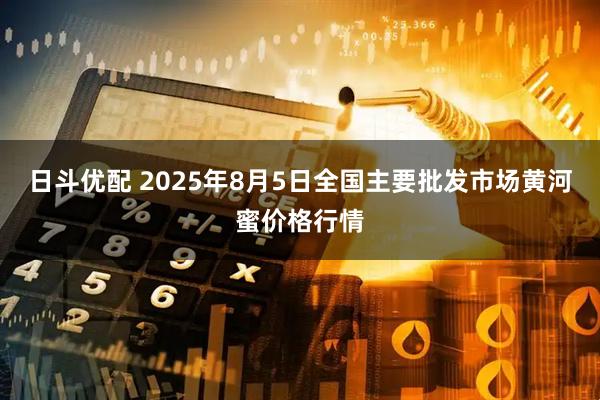 日斗优配 2025年8月5日全国主要批发市场黄河蜜价格行情