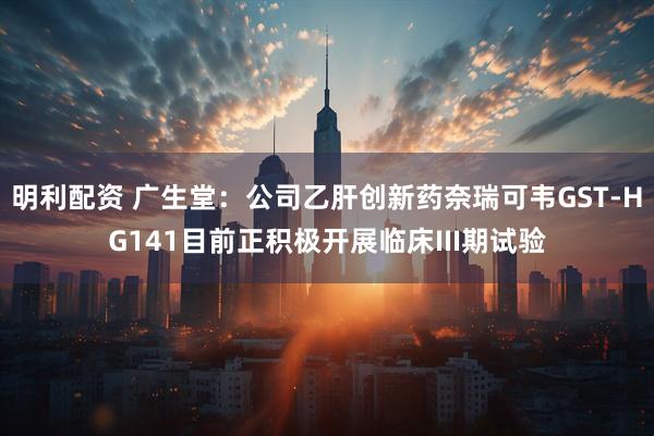 明利配资 广生堂：公司乙肝创新药奈瑞可韦GST-HG141目前正积极开展临床III期试验