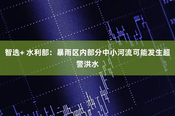 智选+ 水利部：暴雨区内部分中小河流可能发生超警洪水