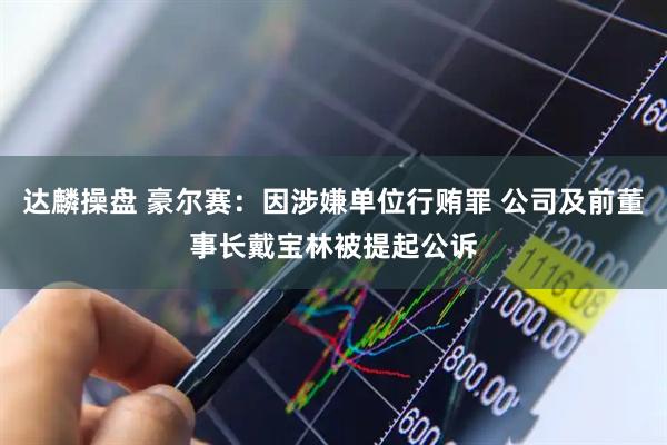 达麟操盘 豪尔赛：因涉嫌单位行贿罪 公司及前董事长戴宝林被提起公诉