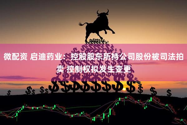 微配资 启迪药业：控股股东所持公司股份被司法拍卖 控制权拟发生变更
