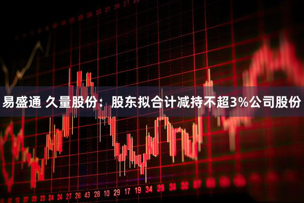 易盛通 久量股份：股东拟合计减持不超3%公司股份