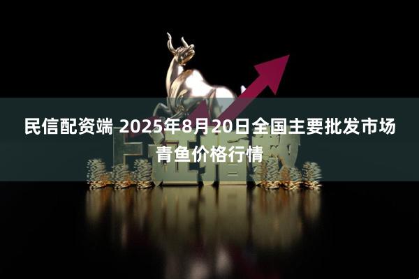 民信配资端 2025年8月20日全国主要批发市场青鱼价格行情