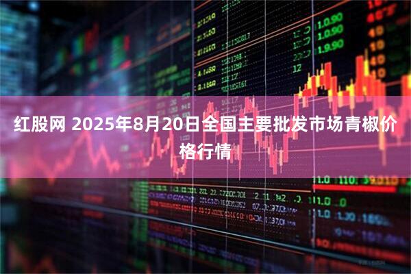 红股网 2025年8月20日全国主要批发市场青椒价格行情