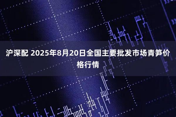 沪深配 2025年8月20日全国主要批发市场青笋价格行情
