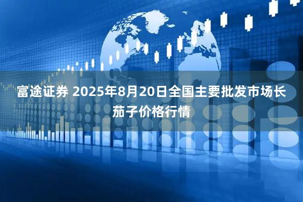富途证券 2025年8月20日全国主要批发市场长茄子价格行情